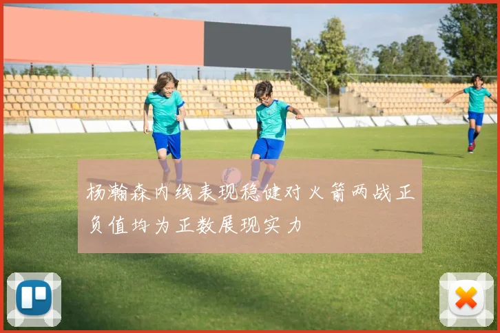 杨瀚森内线表现稳健对火箭两战正负值均为正数展现实力