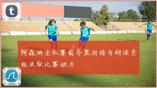 阿森纳全队赛前齐聚祈祷与研读圣经汲取比赛动力