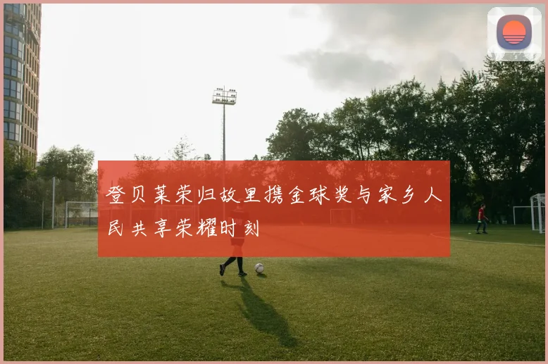 登贝莱荣归故里携金球奖与家乡人民共享荣耀时刻
