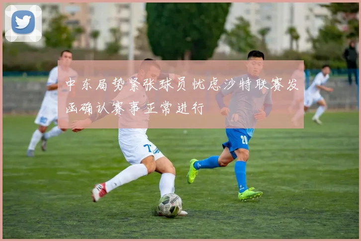中东局势紧张球员忧虑沙特联赛发函确认赛事正常进行