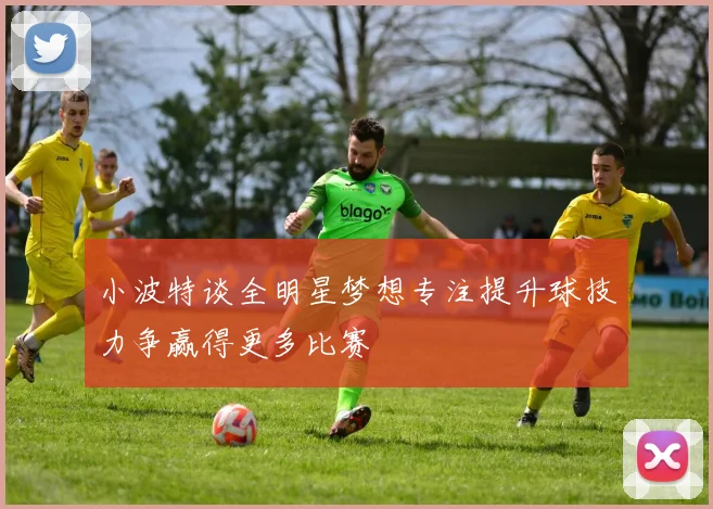 小波特谈全明星梦想专注提升球技力争赢得更多比赛