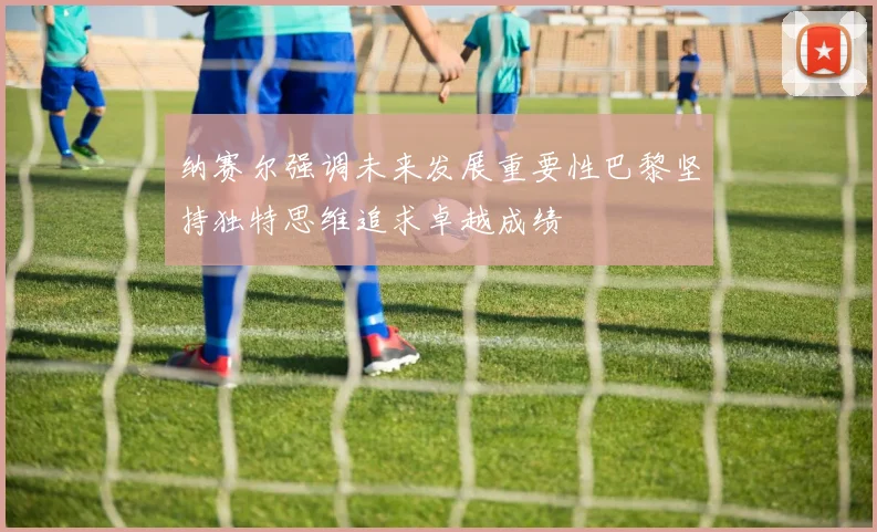 纳赛尔强调未来发展重要性巴黎坚持独特思维追求卓越成绩