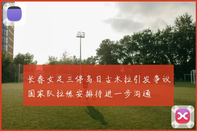 长春女足三停乌日古木拉引发争议国家队拉练安排待进一步沟通