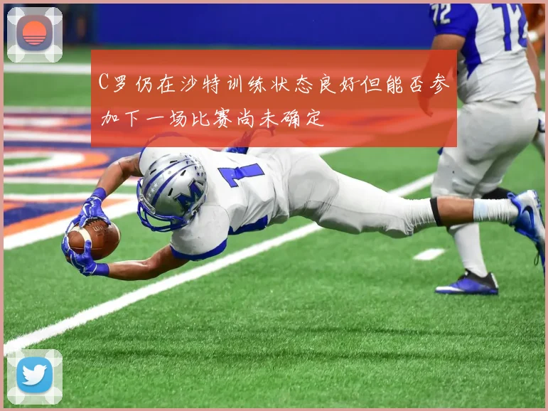 C罗仍在沙特训练状态良好但能否参加下一场比赛尚未确定