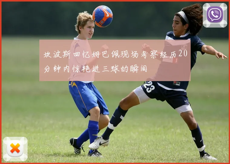 坎波斯回忆姆巴佩现场考察经历20分钟内惊艳进三球的瞬间